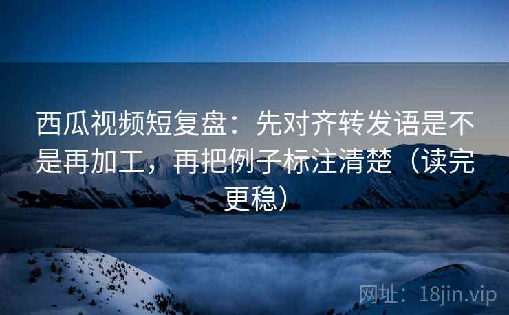 西瓜视频短复盘：先对齐转发语是不是再加工，再把例子标注清楚（读完更稳）