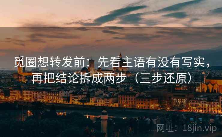 觅圈想转发前：先看主语有没有写实，再把结论拆成两步（三步还原）