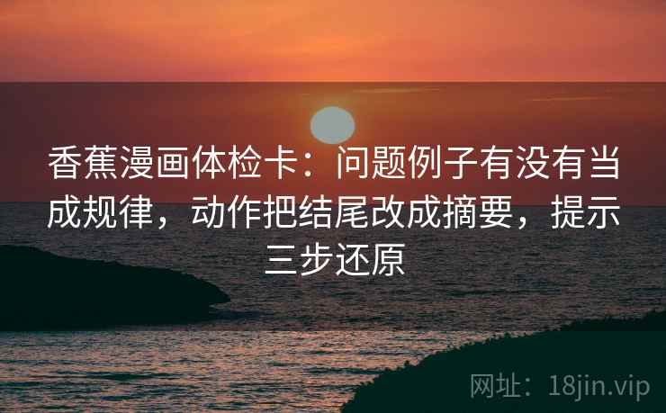 香蕉漫画体检卡：问题例子有没有当成规律，动作把结尾改成摘要，提示三步还原
