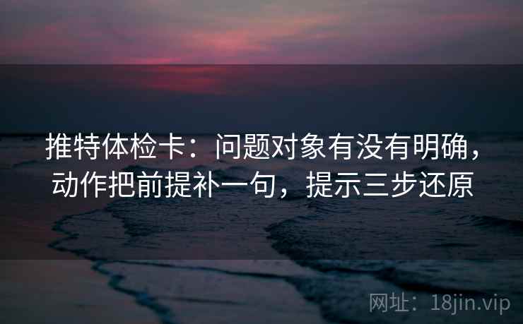 推特体检卡：问题对象有没有明确，动作把前提补一句，提示三步还原  第2张