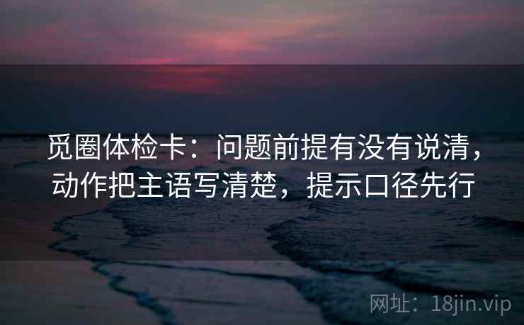觅圈体检卡：问题前提有没有说清，动作把主语写清楚，提示口径先行