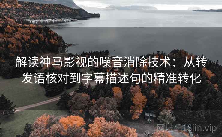 解读神马影视的噪音消除技术：从转发语核对到字幕描述句的精准转化