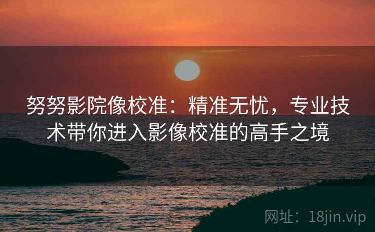 努努影院像校准:精准无忧,专业技术带你进入影像校准的高手之境