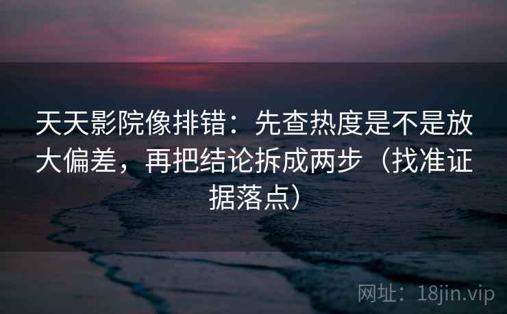 天天影院像排错:先查热度是不是放大偏差,再把结论拆成两步(找准证据落点)
