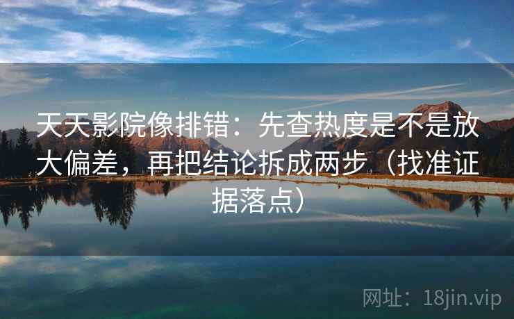 天天影院像排错:先查热度是不是放大偏差,再把结论拆成两步(找准证据落点)