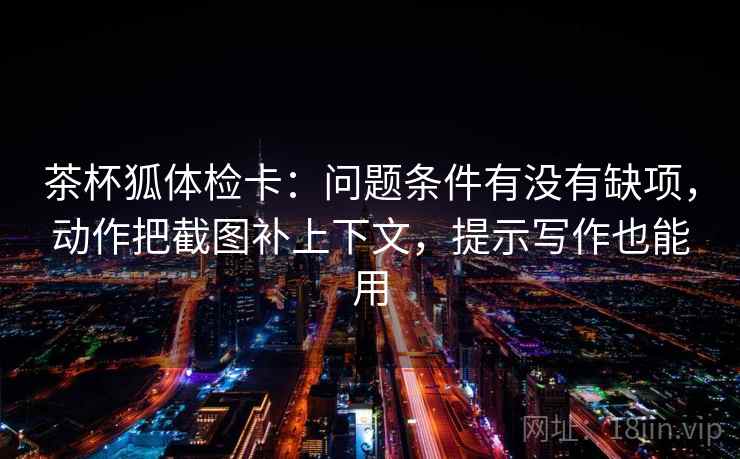 茶杯狐体检卡:问题条件有没有缺项,动作把截图补上下文,提示写作也能用