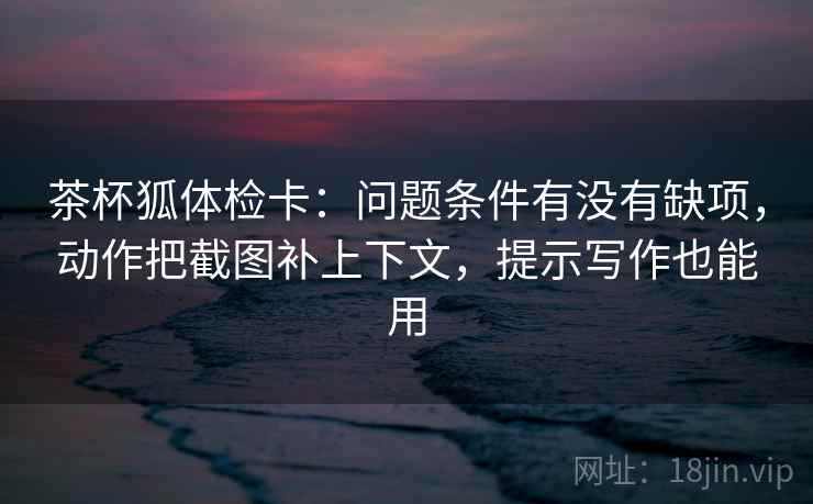茶杯狐体检卡:问题条件有没有缺项,动作把截图补上下文,提示写作也能用