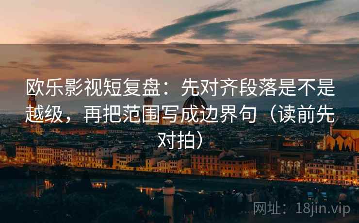欧乐影视短复盘：先对齐段落是不是越级，再把范围写成边界句（读前先对拍）
