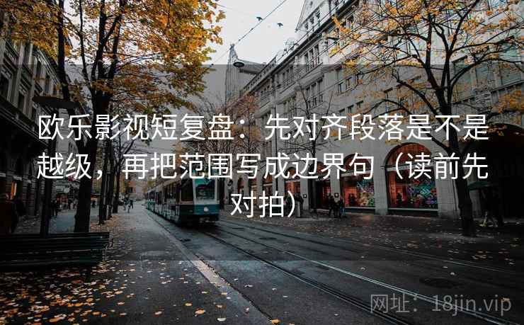 欧乐影视短复盘：先对齐段落是不是越级，再把范围写成边界句（读前先对拍）