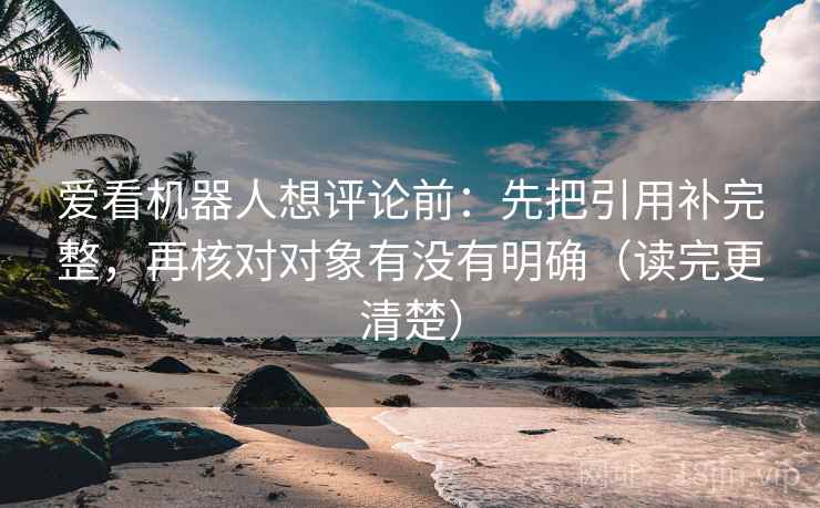 爱看机器人想评论前：先把引用补完整，再核对对象有没有明确（读完更清楚）