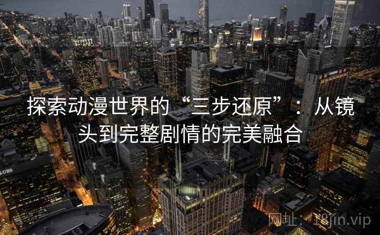 探索动漫世界的“三步还原”：从镜头到完整剧情的完美融合