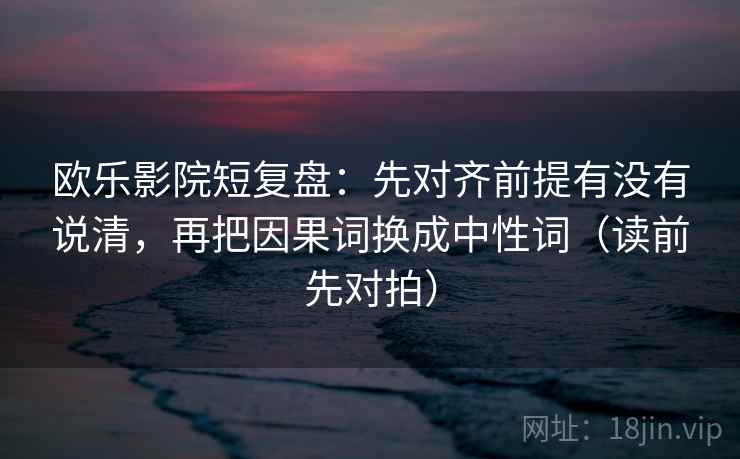 欧乐影院短复盘：先对齐前提有没有说清，再把因果词换成中性词（读前先对拍）