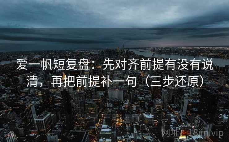 爱一帆短复盘：先对齐前提有没有说清，再把前提补一句（三步还原）