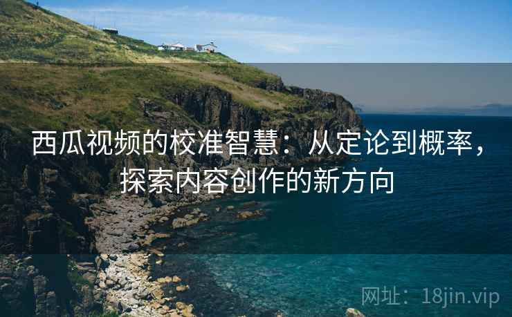西瓜视频的校准智慧：从定论到概率，探索内容创作的新方向