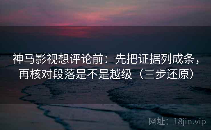 神马影视想评论前：先把证据列成条，再核对段落是不是越级（三步还原）