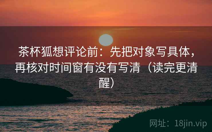 茶杯狐想评论前：先把对象写具体，再核对时间窗有没有写清（读完更清醒）