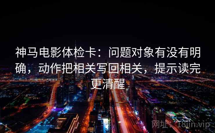 神马电影体检卡：问题对象有没有明确，动作把相关写回相关，提示读完更清醒