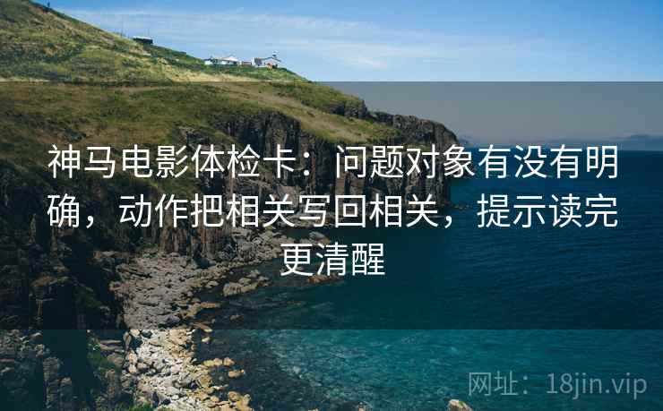 神马电影体检卡：问题对象有没有明确，动作把相关写回相关，提示读完更清醒