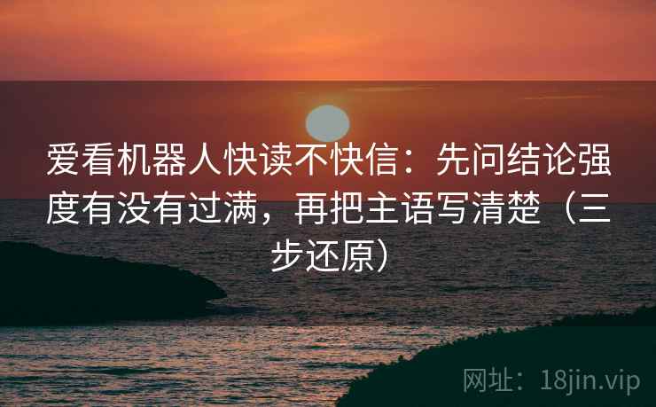 爱看机器人快读不快信:先问结论强度有没有过满,再把主语写清楚(三步还原)