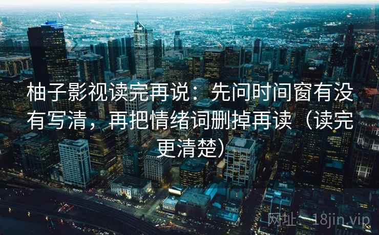 柚子影视读完再说：先问时间窗有没有写清，再把情绪词删掉再读（读完更清楚）