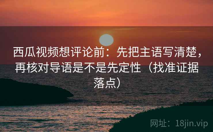 西瓜视频想评论前：先把主语写清楚，再核对导语是不是先定性（找准证据落点）