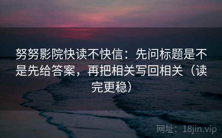 努努影院快读不快信：先问标题是不是先给答案，再把相关写回相关（读完更稳）