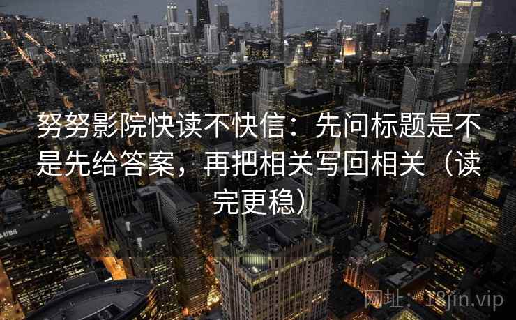努努影院快读不快信：先问标题是不是先给答案，再把相关写回相关（读完更稳）