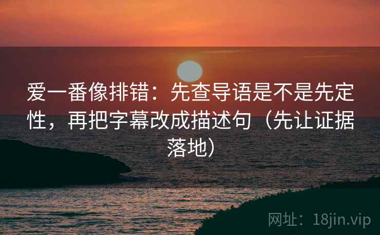 爱一番像排错：先查导语是不是先定性，再把字幕改成描述句（先让证据落地）