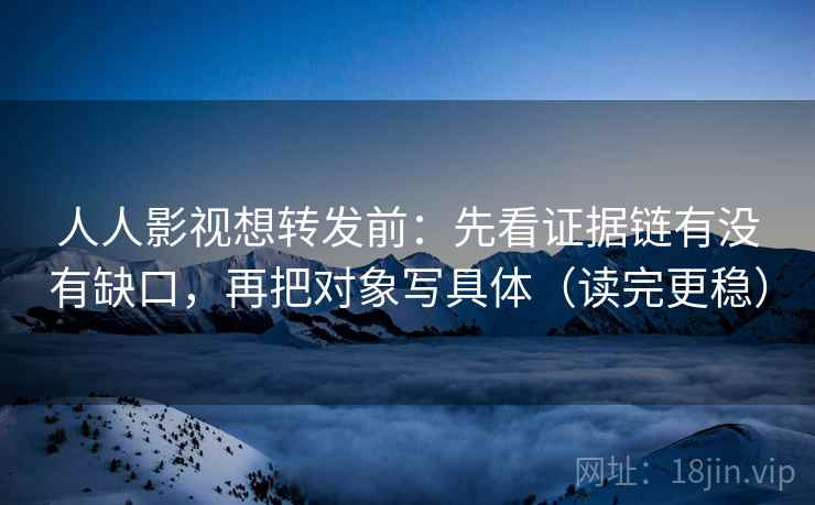 人人影视想转发前:先看证据链有没有缺口,再把对象写具体(读完更稳)