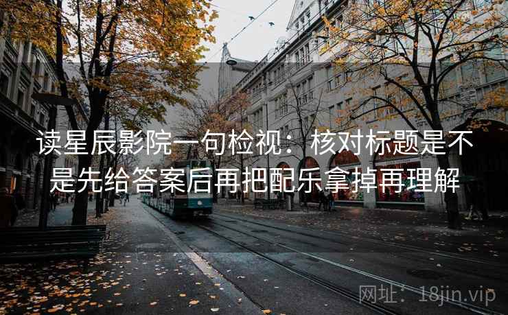 读星辰影院一句检视:核对标题是不是先给答案后再把配乐拿掉再理解