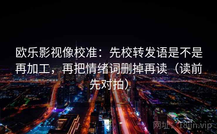 欧乐影视像校准：先校转发语是不是再加工，再把情绪词删掉再读（读前先对拍）