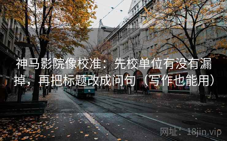 神马影院像校准：先校单位有没有漏掉，再把标题改成问句（写作也能用）
