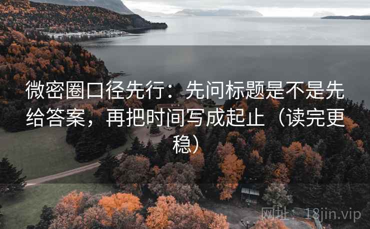 微密圈口径先行:先问标题是不是先给答案,再把时间写成起止(读完更稳)