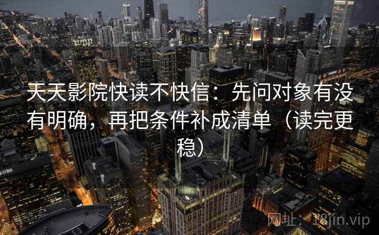 天天影院快读不快信:先问对象有没有明确,再把条件补成清单(读完更稳)