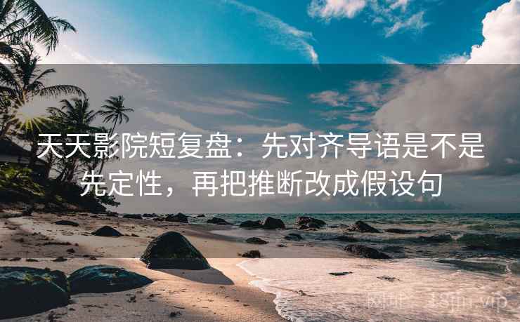 天天影院短复盘:先对齐导语是不是先定性,再把推断改成假设句